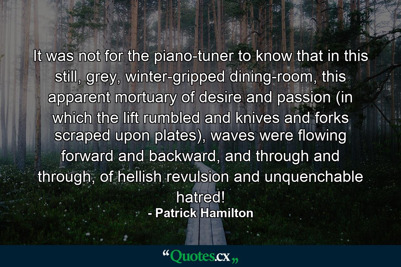 It was not for the piano-tuner to know that in this still, grey, winter-gripped dining-room, this apparent mortuary of desire and passion (in which the lift rumbled and knives and forks scraped upon plates), waves were flowing forward and backward, and through and through, of hellish revulsion and unquenchable hatred! - Quote by Patrick Hamilton