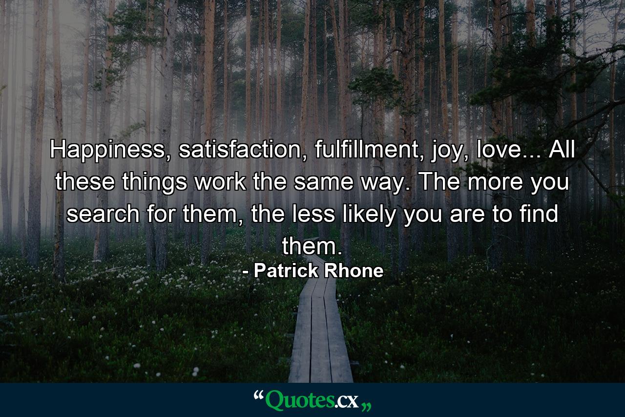 Happiness, satisfaction, fulfillment, joy, love... All these things work the same way. The more you search for them, the less likely you are to find them. - Quote by Patrick Rhone