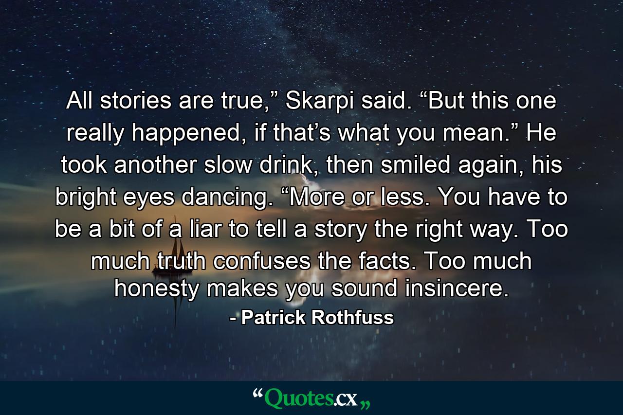 All stories are true,” Skarpi said. “But this one really happened, if that’s what you mean.” He took another slow drink, then smiled again, his bright eyes dancing. “More or less. You have to be a bit of a liar to tell a story the right way. Too much truth confuses the facts. Too much honesty makes you sound insincere. - Quote by Patrick Rothfuss