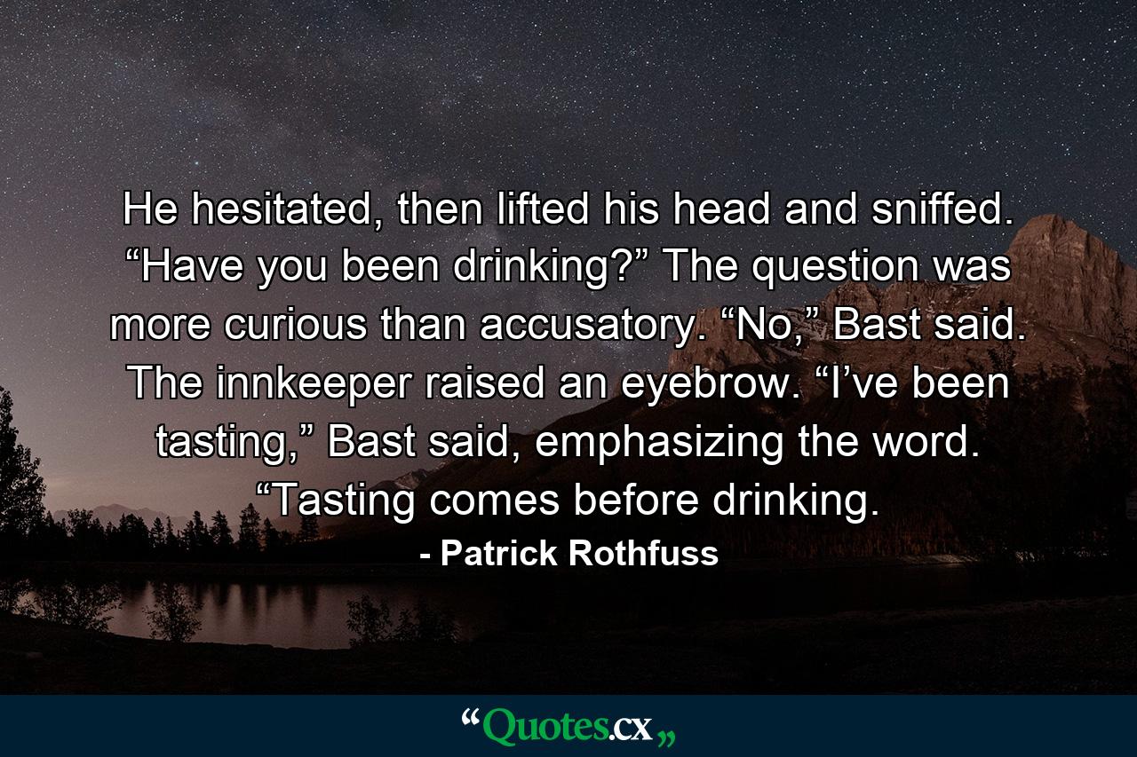 He hesitated, then lifted his head and sniffed. “Have you been drinking?” The question was more curious than accusatory. “No,” Bast said. The innkeeper raised an eyebrow. “I’ve been tasting,” Bast said, emphasizing the word. “Tasting comes before drinking. - Quote by Patrick Rothfuss