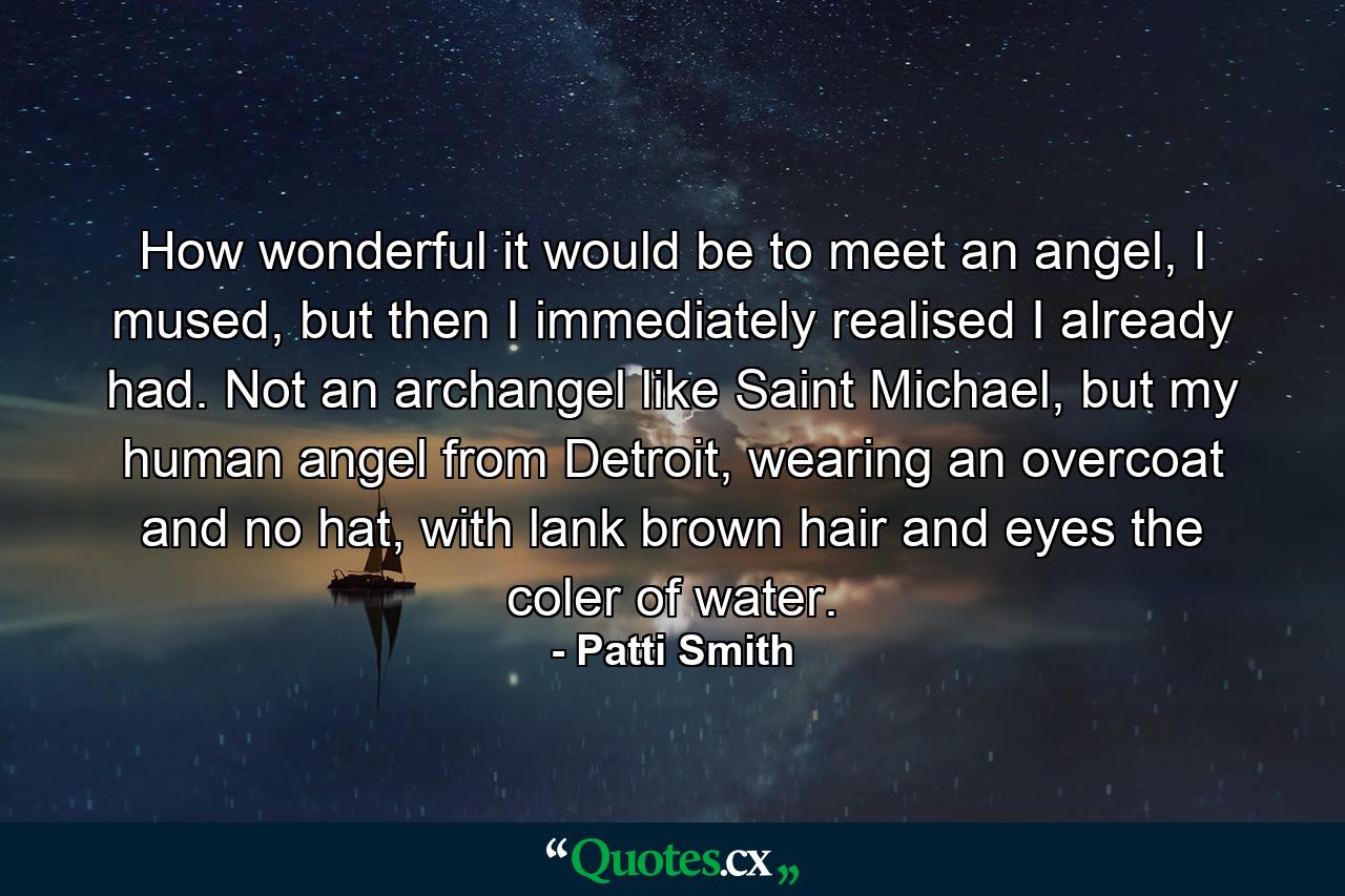 How wonderful it would be to meet an angel, I mused, but then I immediately realised I already had. Not an archangel like Saint Michael, but my human angel from Detroit, wearing an overcoat and no hat, with lank brown hair and eyes the coler of water. - Quote by Patti Smith