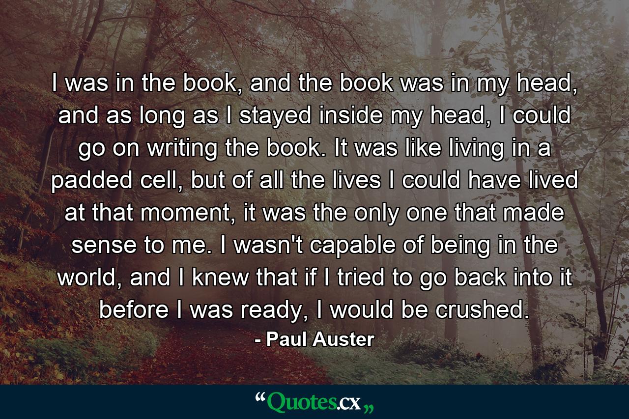 I was in the book, and the book was in my head, and as long as I stayed inside my head, I could go on writing the book. It was like living in a padded cell, but of all the lives I could have lived at that moment, it was the only one that made sense to me. I wasn't capable of being in the world, and I knew that if I tried to go back into it before I was ready, I would be crushed. - Quote by Paul Auster