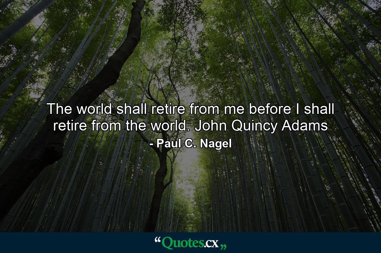 The world shall retire from me before I shall retire from the world. John Quincy Adams - Quote by Paul C. Nagel