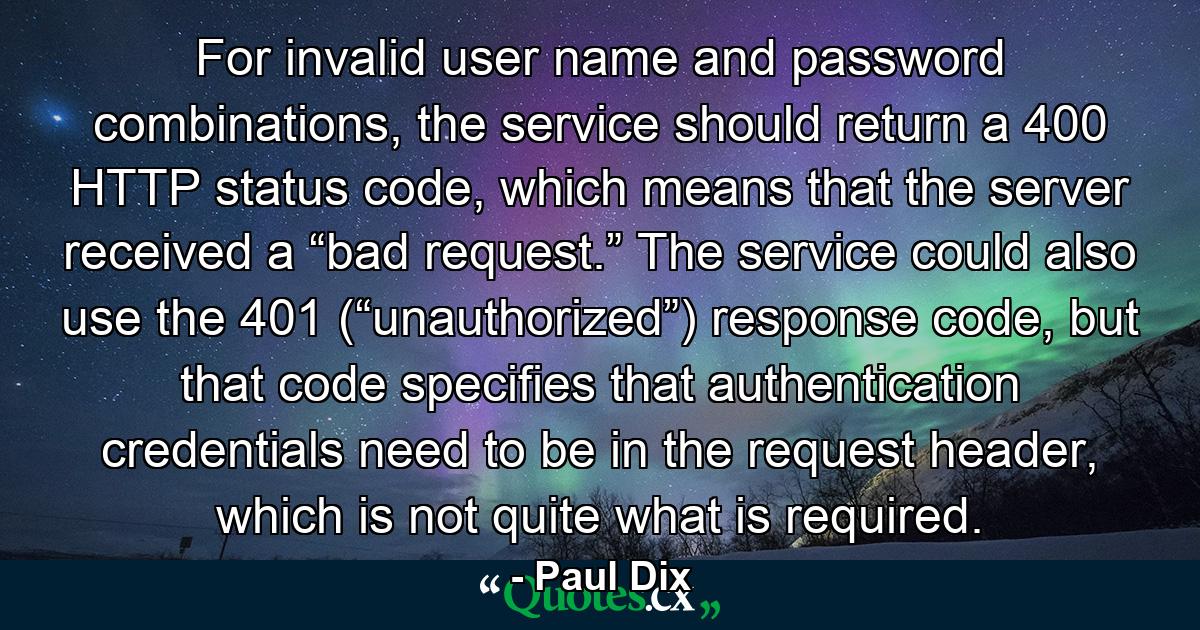 For invalid user name and password combinations, the service should return a 400 HTTP status code, which means that the server received a “bad request.” The service could also use the 401 (“unauthorized”) response code, but that code specifies that authentication credentials need to be in the request header, which is not quite what is required. - Quote by Paul Dix