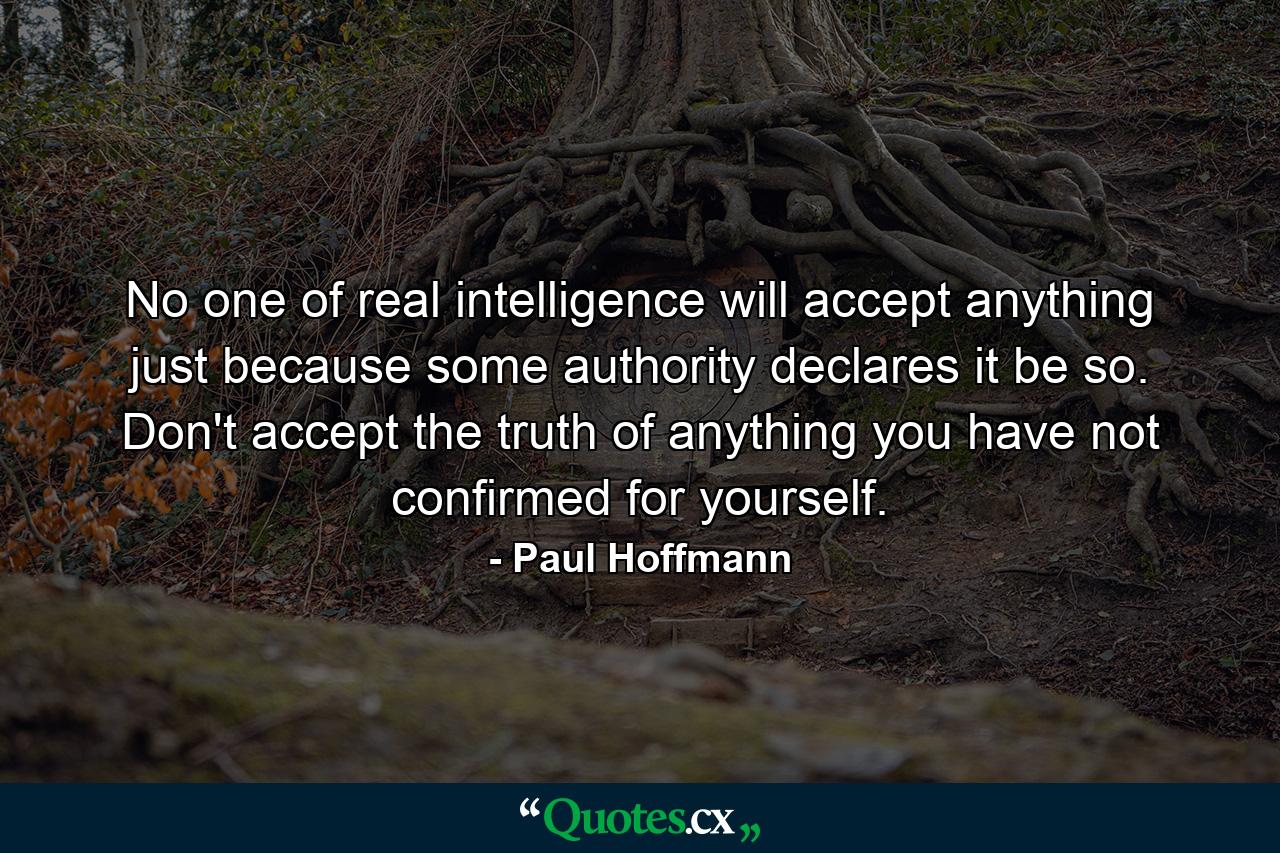 No one of real intelligence will accept anything just because some authority declares it be so. Don't accept the truth of anything you have not confirmed for yourself. - Quote by Paul Hoffmann