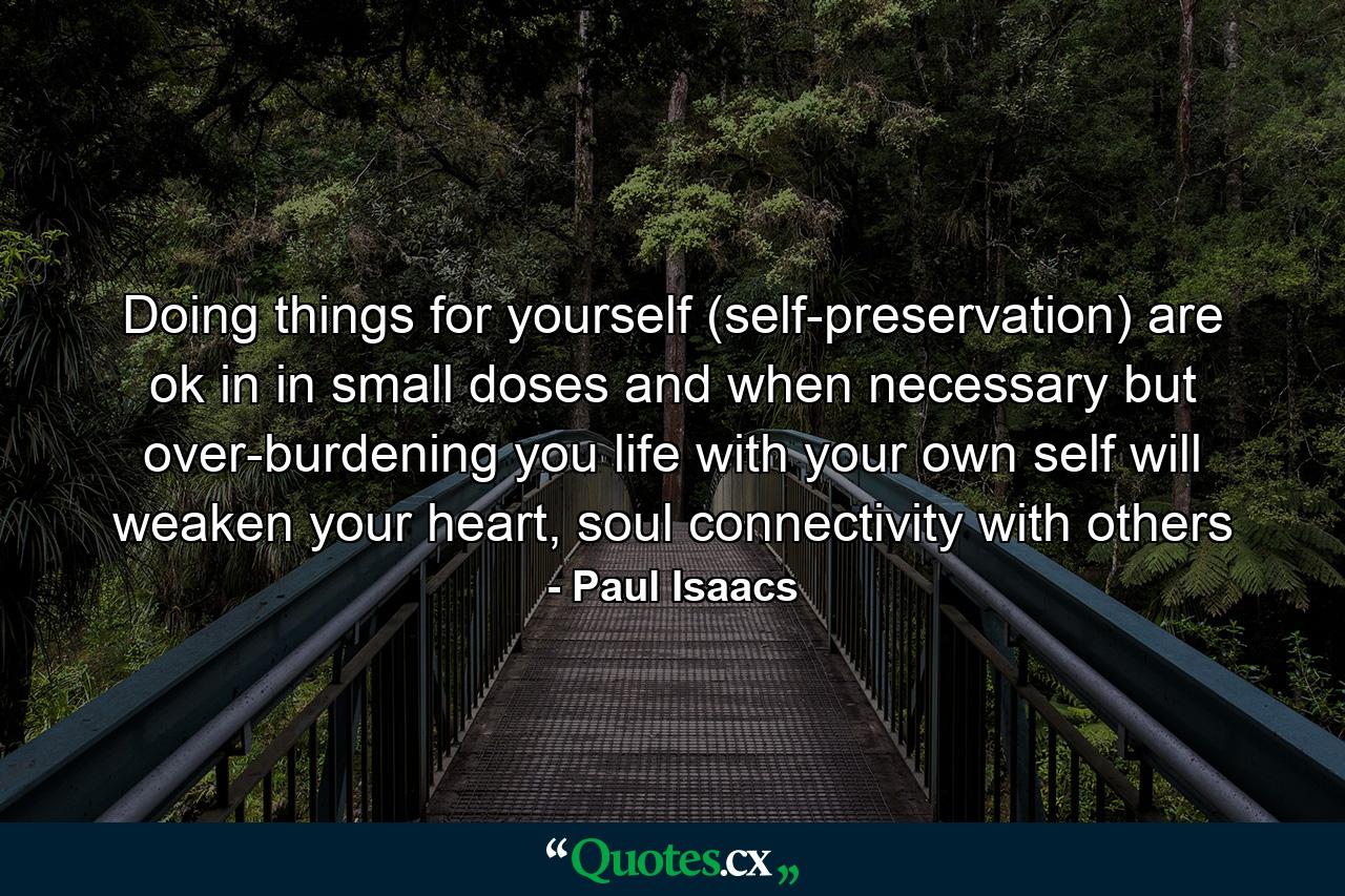 Doing things for yourself (self-preservation) are ok in in small doses and when necessary but over-burdening you life with your own self will weaken your heart, soul connectivity with others - Quote by Paul Isaacs