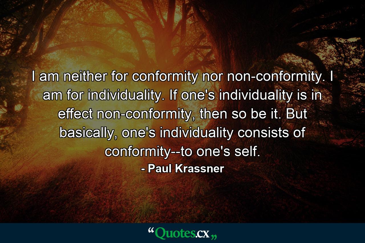 I am neither for conformity nor non-conformity. I am for individuality. If one's individuality is in effect non-conformity, then so be it. But basically, one's individuality consists of conformity--to one's self. - Quote by Paul Krassner