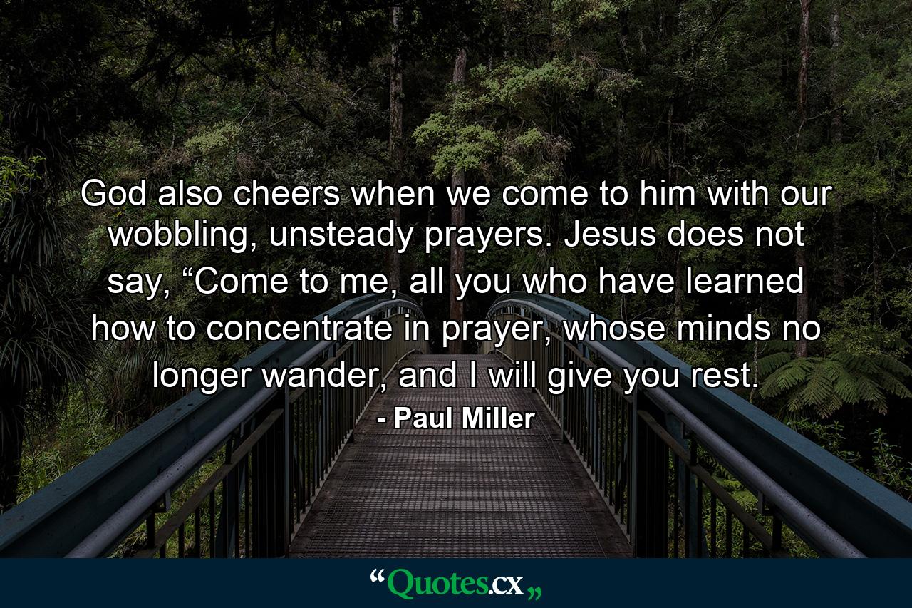 God also cheers when we come to him with our wobbling, unsteady prayers. Jesus does not say, “Come to me, all you who have learned how to concentrate in prayer, whose minds no longer wander, and I will give you rest. - Quote by Paul Miller