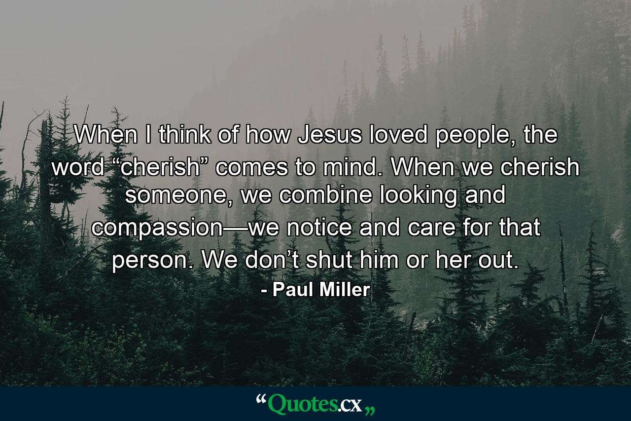 When I think of how Jesus loved people, the word “cherish” comes to mind. When we cherish someone, we combine looking and compassion—we notice and care for that person. We don’t shut him or her out. - Quote by Paul Miller