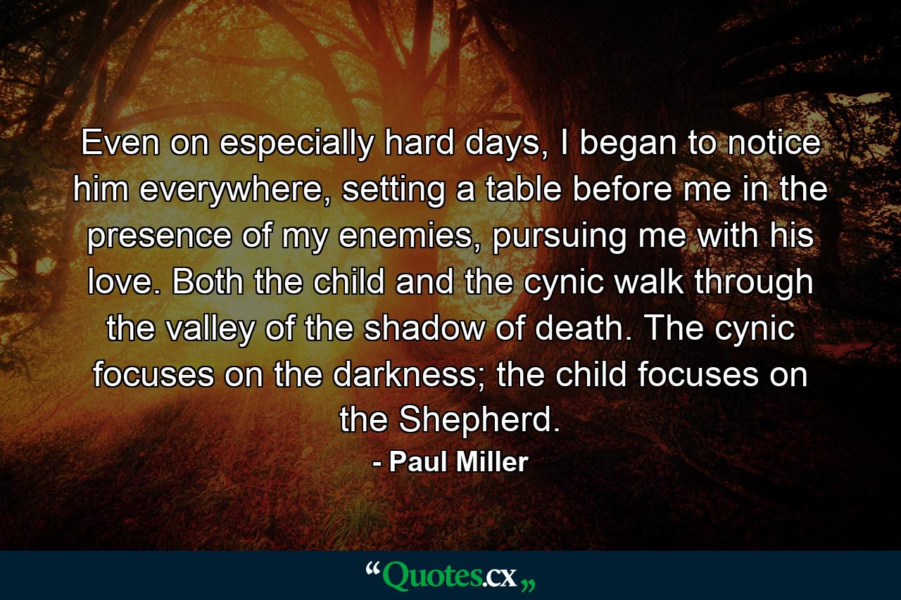 Even on especially hard days, I began to notice him everywhere, setting a table before me in the presence of my enemies, pursuing me with his love. Both the child and the cynic walk through the valley of the shadow of death. The cynic focuses on the darkness; the child focuses on the Shepherd. - Quote by Paul Miller