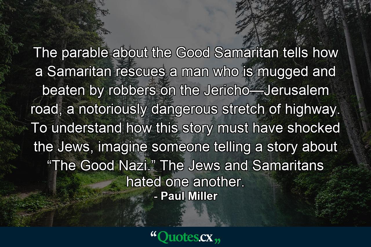 The parable about the Good Samaritan tells how a Samaritan rescues a man who is mugged and beaten by robbers on the Jericho—Jerusalem road, a notoriously dangerous stretch of highway. To understand how this story must have shocked the Jews, imagine someone telling a story about “The Good Nazi.” The Jews and Samaritans hated one another. - Quote by Paul Miller