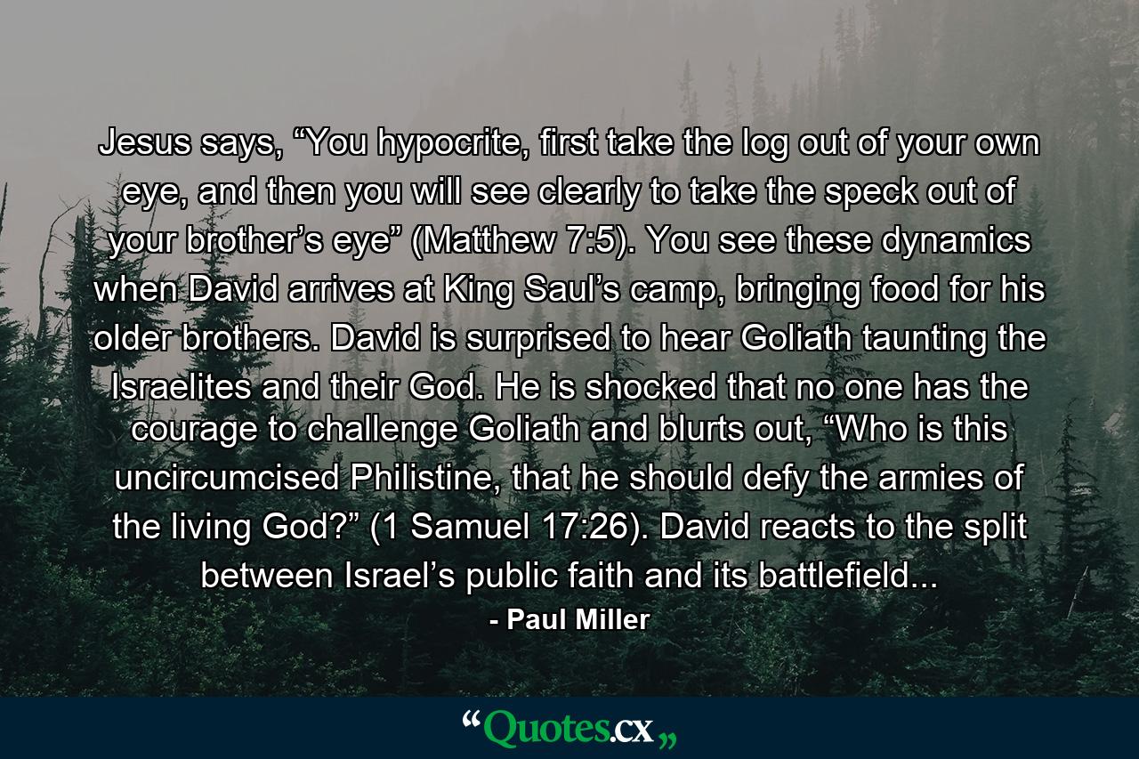 Jesus says, “You hypocrite, first take the log out of your own eye, and then you will see clearly to take the speck out of your brother’s eye” (Matthew 7:5). You see these dynamics when David arrives at King Saul’s camp, bringing food for his older brothers. David is surprised to hear Goliath taunting the Israelites and their God. He is shocked that no one has the courage to challenge Goliath and blurts out, “Who is this uncircumcised Philistine, that he should defy the armies of the living God?” (1 Samuel 17:26). David reacts to the split between Israel’s public faith and its battlefield... - Quote by Paul Miller