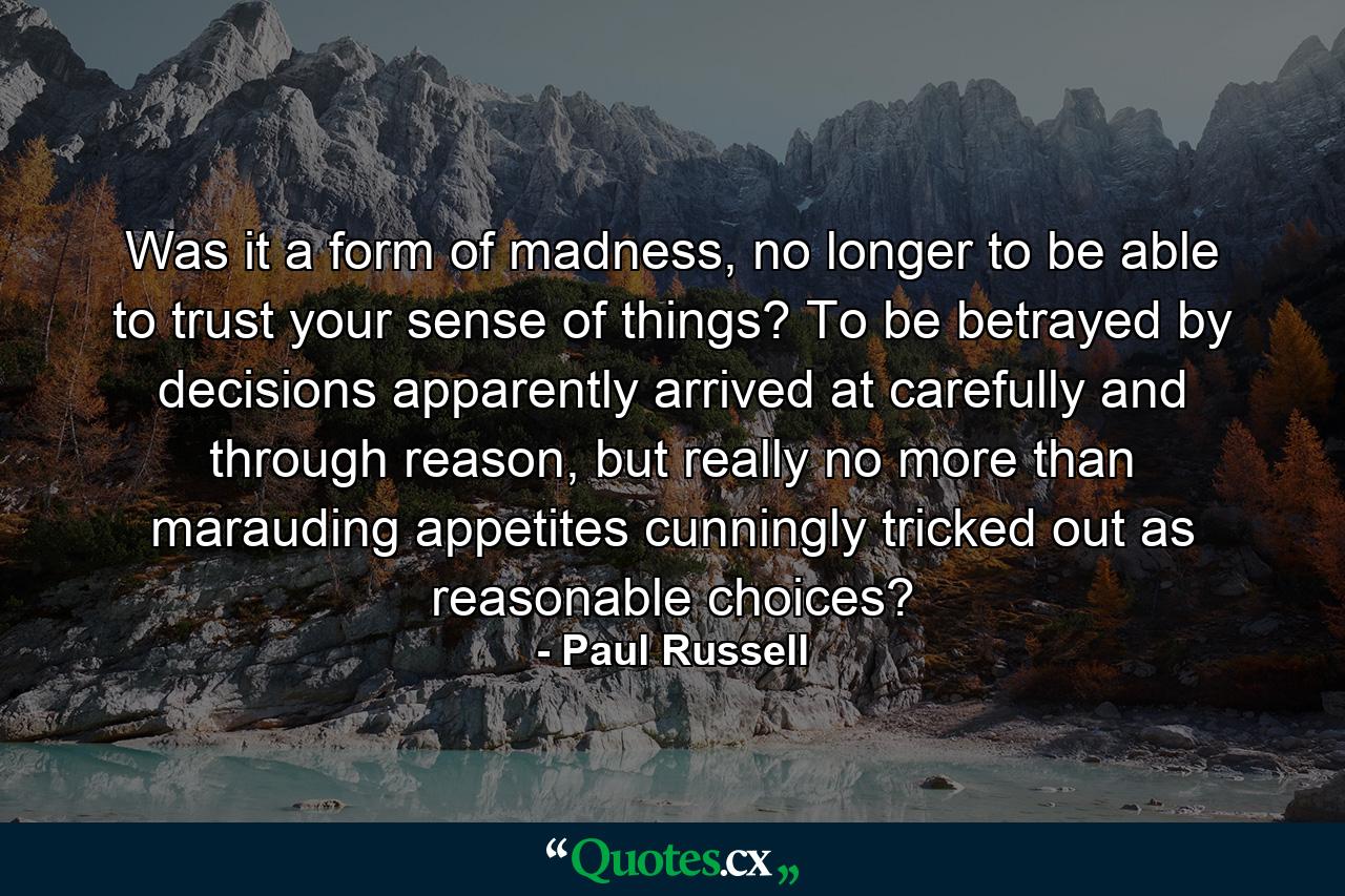 Was it a form of madness, no longer to be able to trust your sense of things? To be betrayed by decisions apparently arrived at carefully and through reason, but really no more than marauding appetites cunningly tricked out as reasonable choices? - Quote by Paul Russell