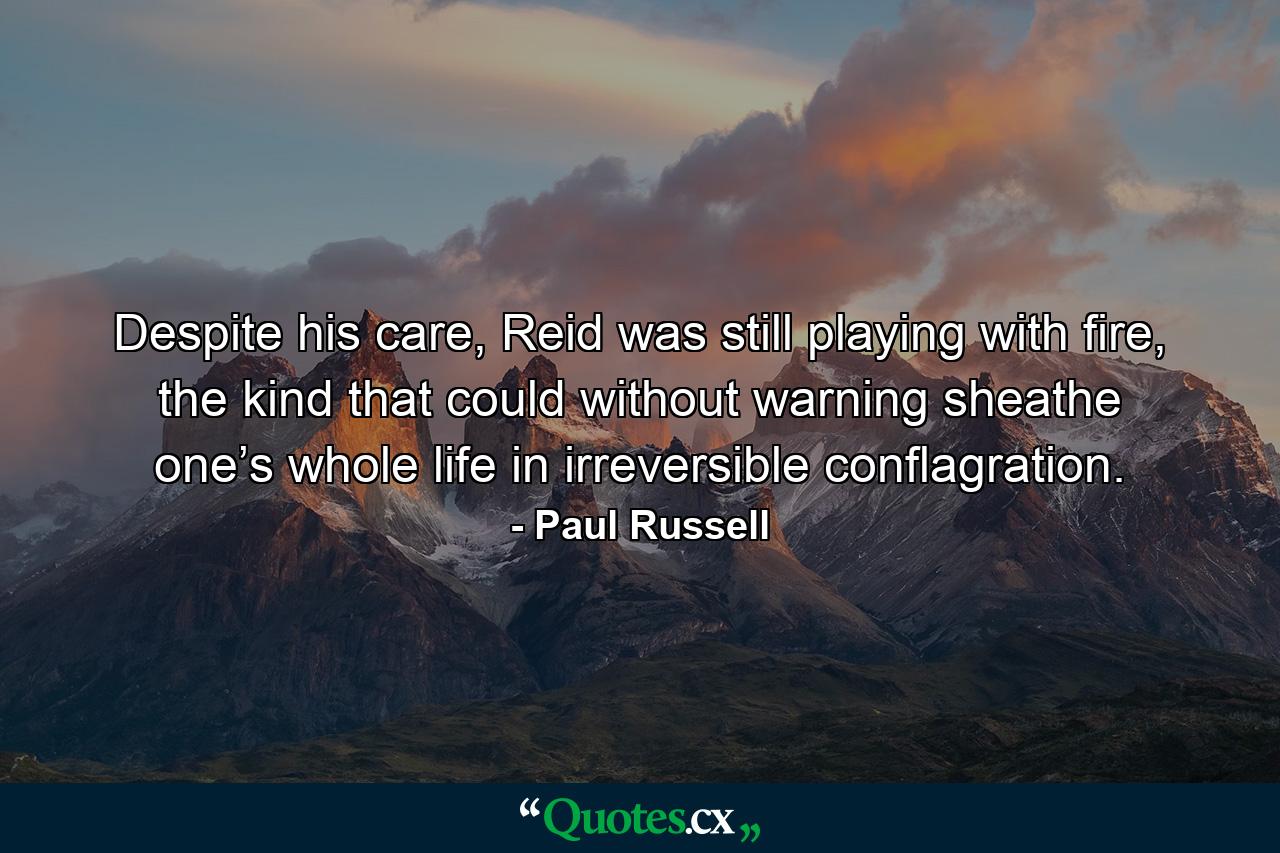 Despite his care, Reid was still playing with fire, the kind that could without warning sheathe one’s whole life in irreversible conflagration. - Quote by Paul Russell