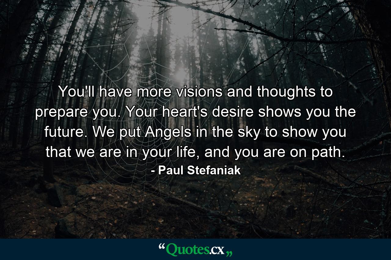 You'll have more visions and thoughts to prepare you. Your heart's desire shows you the future. We put Angels in the sky to show you that we are in your life, and you are on path. - Quote by Paul Stefaniak