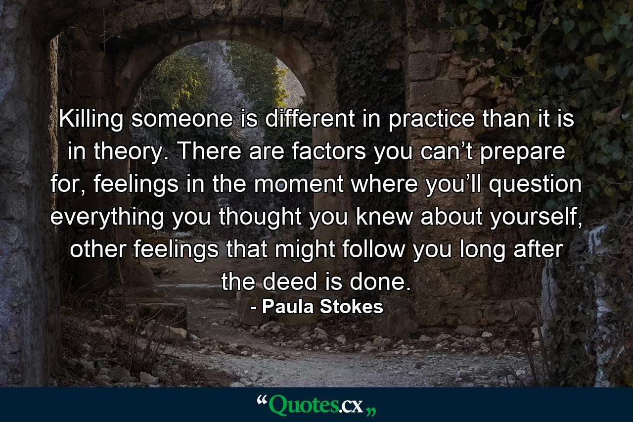 Killing someone is different in practice than it is in theory. There are factors you can’t prepare for, feelings in the moment where you’ll question everything you thought you knew about yourself, other feelings that might follow you long after the deed is done. - Quote by Paula Stokes