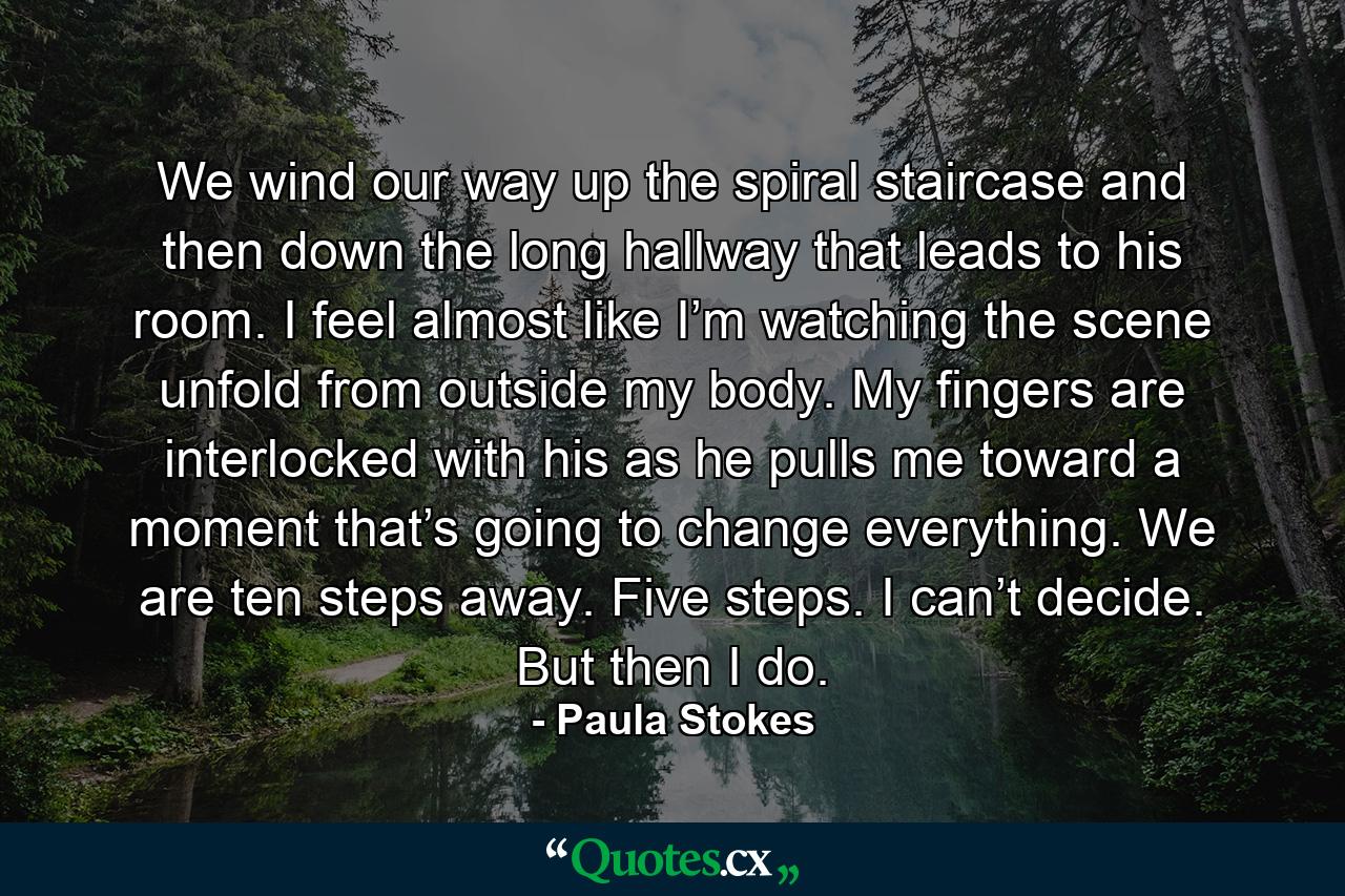 We wind our way up the spiral staircase and then down the long hallway that leads to his room. I feel almost like I’m watching the scene unfold from outside my body. My fingers are interlocked with his as he pulls me toward a moment that’s going to change everything. We are ten steps away. Five steps. I can’t decide. But then I do. - Quote by Paula Stokes