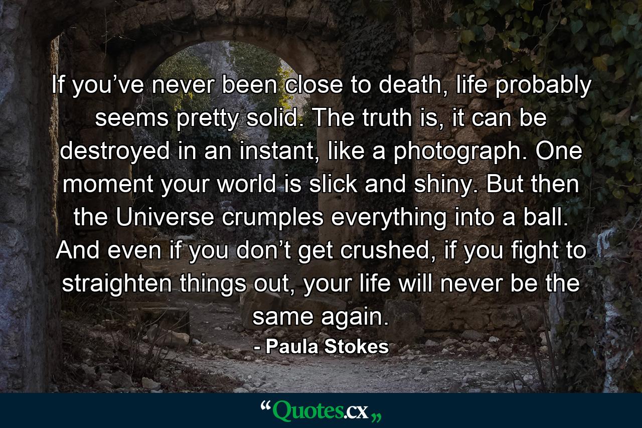 If you’ve never been close to death, life probably seems pretty solid. The truth is, it can be destroyed in an instant, like a photograph. One moment your world is slick and shiny. But then the Universe crumples everything into a ball. And even if you don’t get crushed, if you fight to straighten things out, your life will never be the same again. - Quote by Paula Stokes