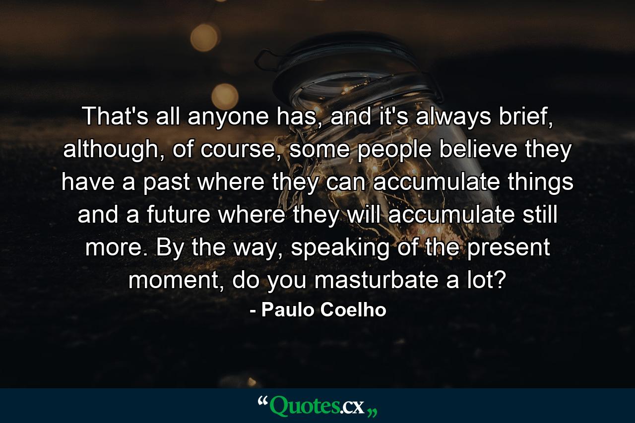 That's all anyone has, and it's always brief, although, of course, some people believe they have a past where they can accumulate things and a future where they will accumulate still more. By the way, speaking of the present moment, do you masturbate a lot? - Quote by Paulo Coelho