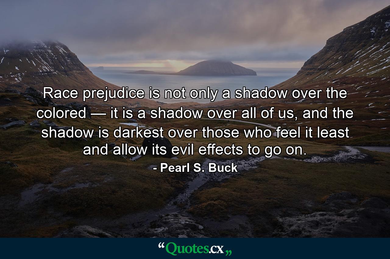 Race prejudice is not only a shadow over the colored — it is a shadow over all of us, and the shadow is darkest over those who feel it least and allow its evil effects to go on. - Quote by Pearl S. Buck