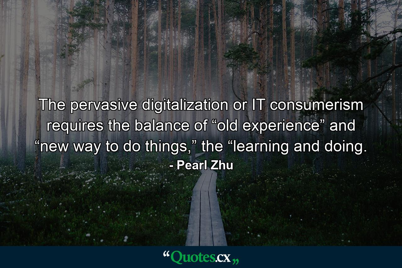 The pervasive digitalization or IT consumerism requires the balance of “old experience” and “new way to do things,” the “learning and doing. - Quote by Pearl Zhu