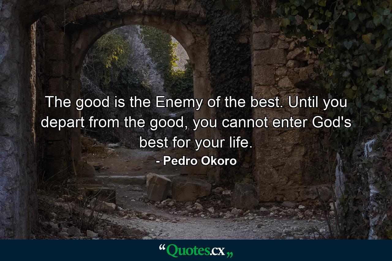 The good is the Enemy of the best. Until you depart from the good, you cannot enter God's best for your life. - Quote by Pedro Okoro