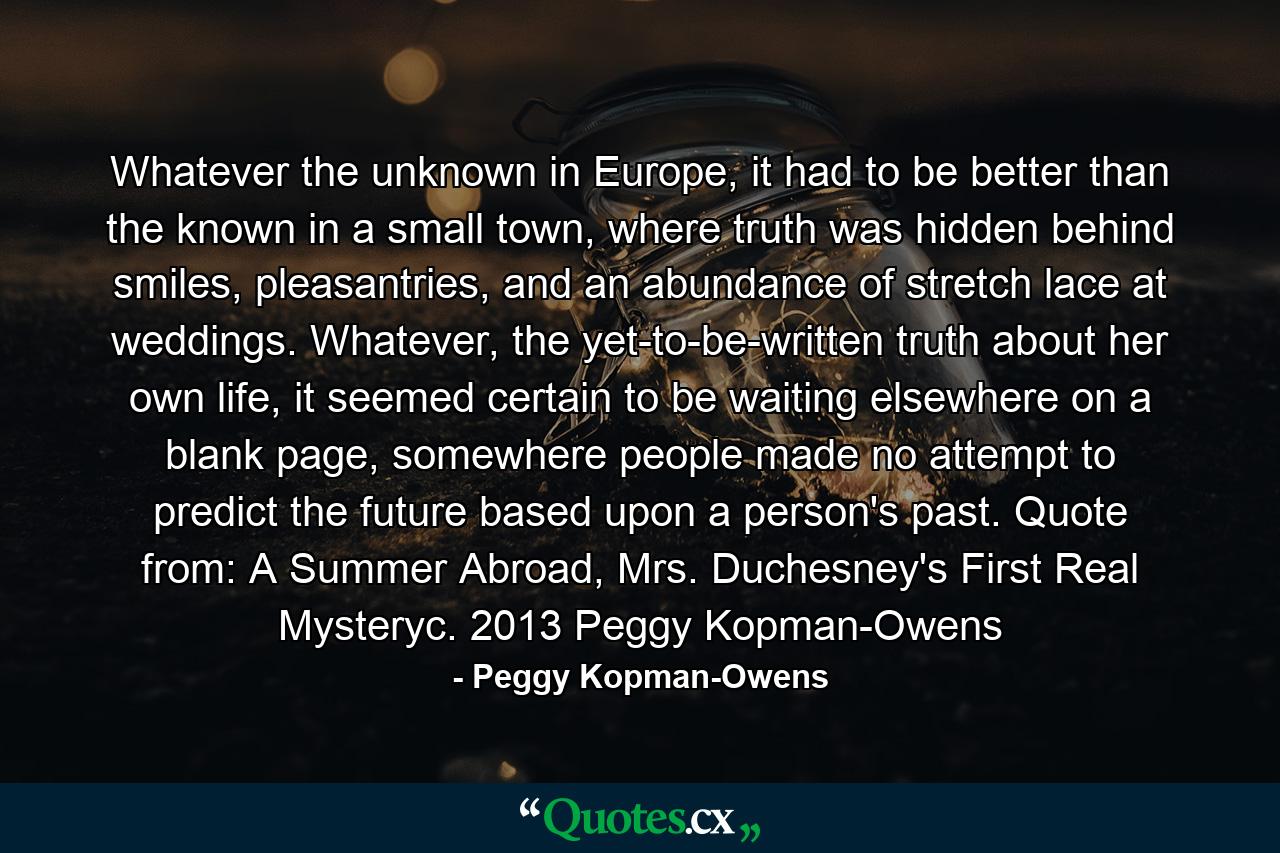 Whatever the unknown in Europe, it had to be better than the known in a small town, where truth was hidden behind smiles, pleasantries, and an abundance of stretch lace at weddings. Whatever, the yet-to-be-written truth about her own life, it seemed certain to be waiting elsewhere on a blank page, somewhere people made no attempt to predict the future based upon a person's past. Quote from: A Summer Abroad, Mrs. Duchesney's First Real Mysteryc. 2013 Peggy Kopman-Owens - Quote by Peggy Kopman-Owens