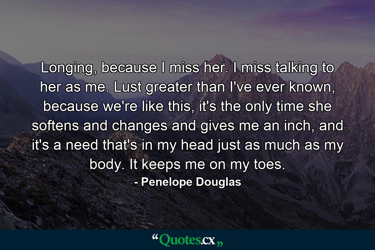 Longing, because I miss her. I miss talking to her as me. Lust greater than I've ever known, because we're like this, it's the only time she softens and changes and gives me an inch, and it's a need that's in my head just as much as my body. It keeps me on my toes. - Quote by Penelope Douglas