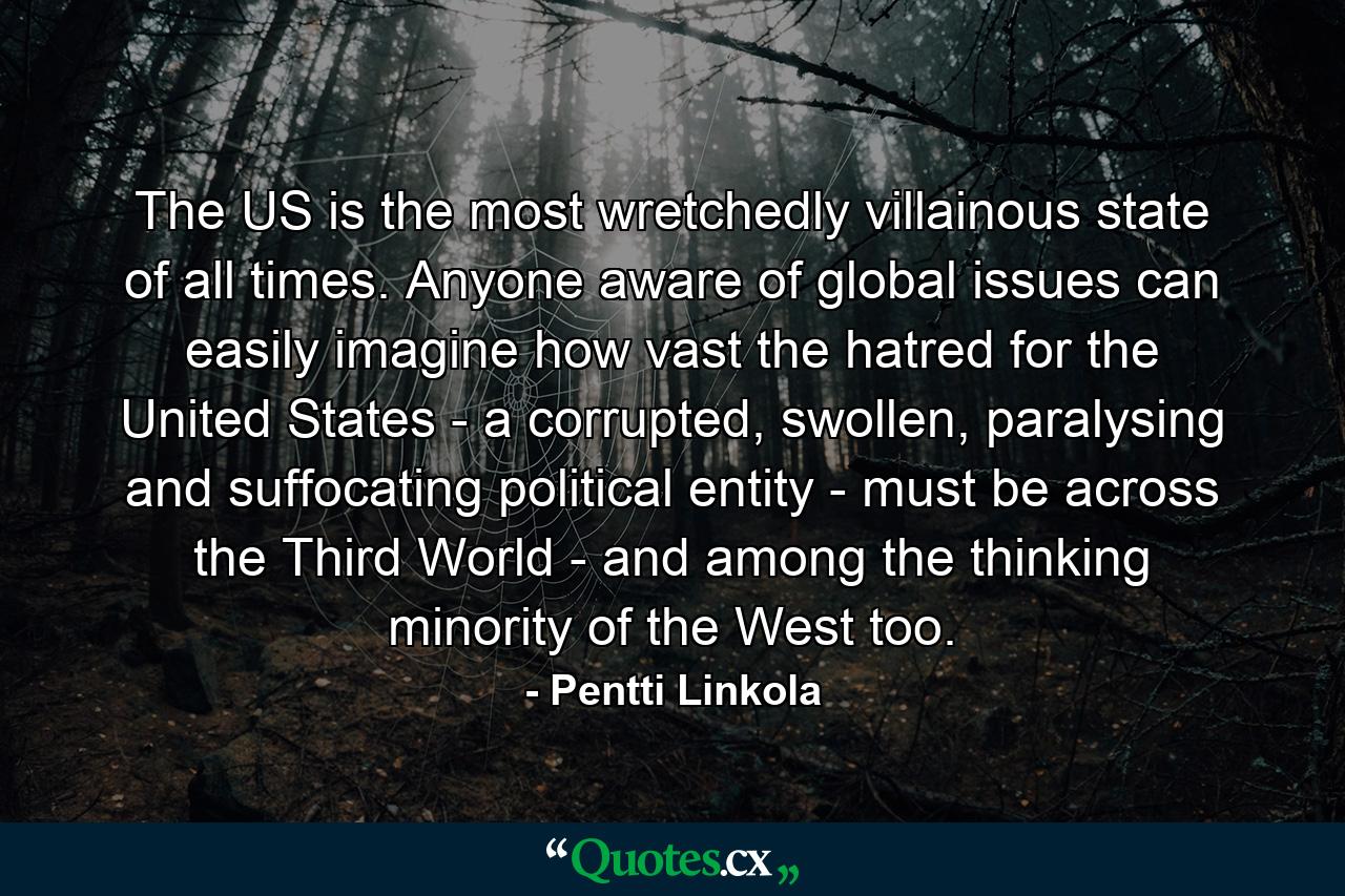 The US is the most wretchedly villainous state of all times. Anyone aware of global issues can easily imagine how vast the hatred for the United States - a corrupted, swollen, paralysing and suffocating political entity - must be across the Third World - and among the thinking minority of the West too. - Quote by Pentti Linkola