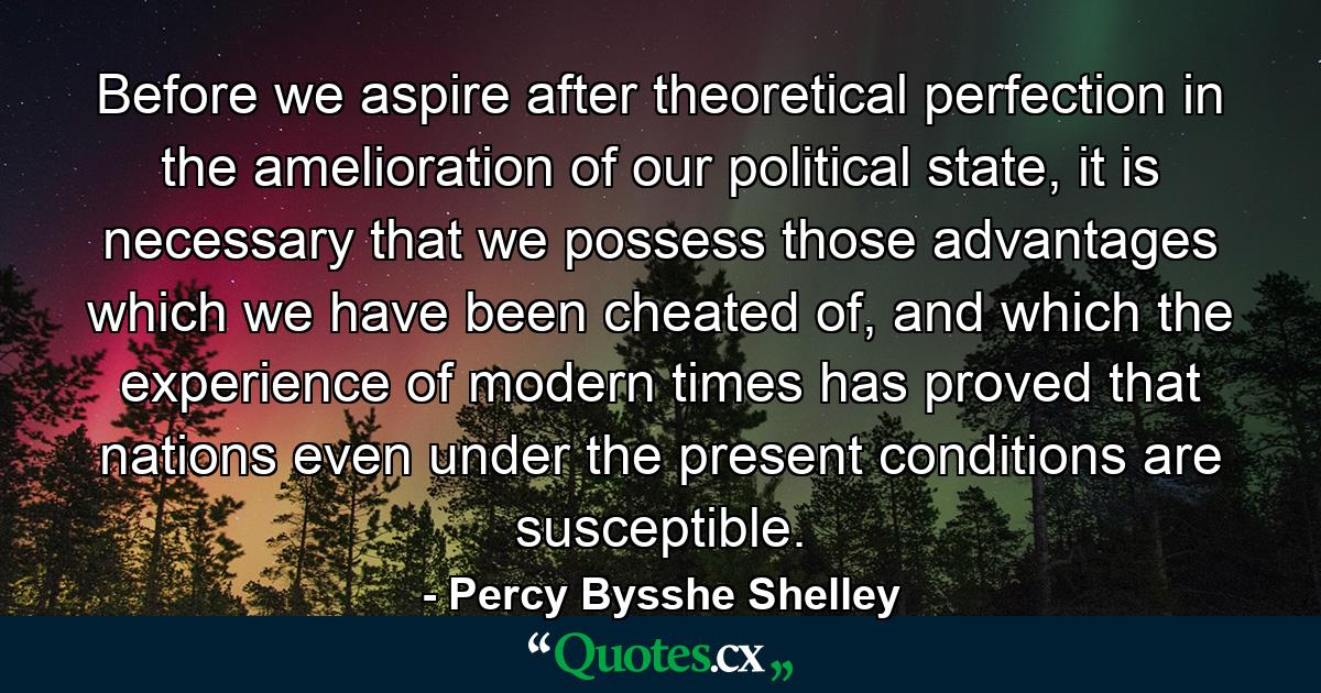 Before we aspire after theoretical perfection in the amelioration of our political state, it is necessary that we possess those advantages which we have been cheated of, and which the experience of modern times has proved that nations even under the present conditions are susceptible. - Quote by Percy Bysshe Shelley