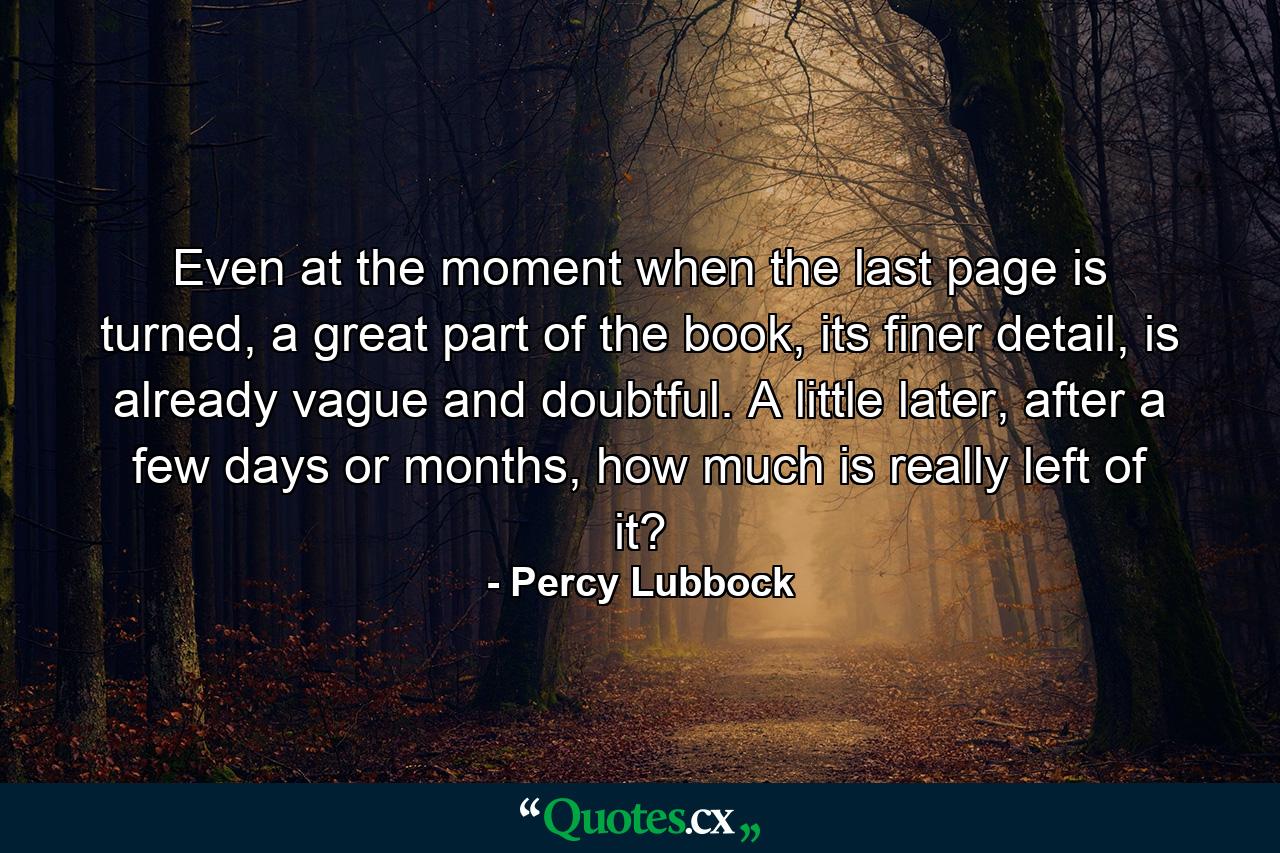 Even at the moment when the last page is turned, a great part of the book, its finer detail, is already vague and doubtful. A little later, after a few days or months, how much is really left of it? - Quote by Percy Lubbock