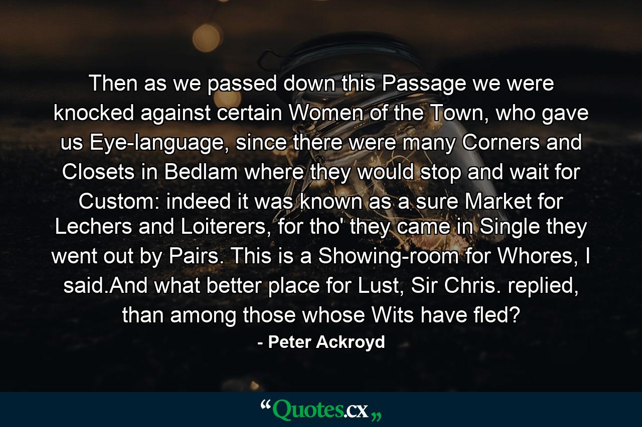 Then as we passed down this Passage we were knocked against certain Women of the Town, who gave us Eye-language, since there were many Corners and Closets in Bedlam where they would stop and wait for Custom: indeed it was known as a sure Market for Lechers and Loiterers, for tho' they came in Single they went out by Pairs. This is a Showing-room for Whores, I said.And what better place for Lust, Sir Chris. replied, than among those whose Wits have fled? - Quote by Peter Ackroyd