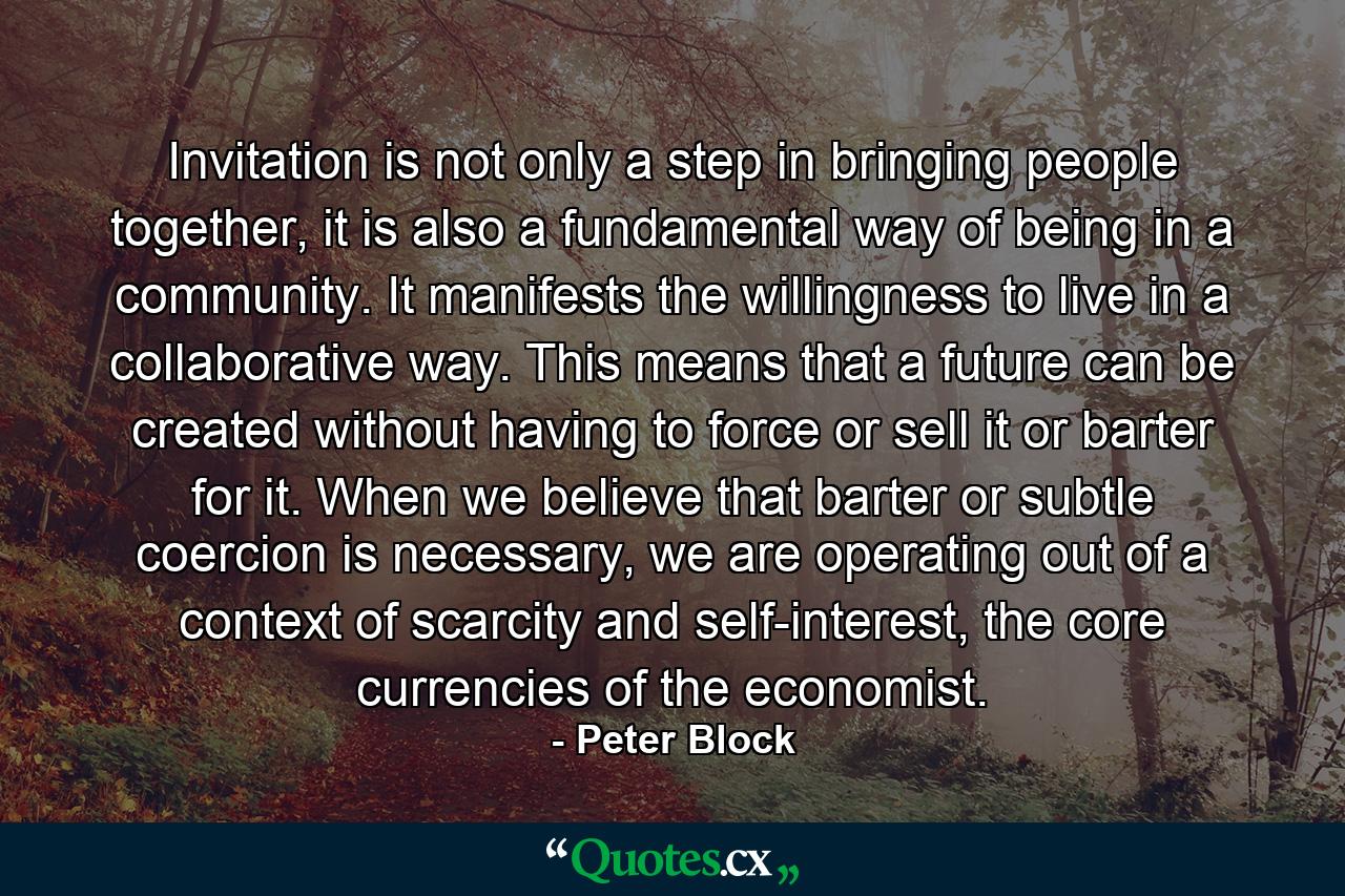 Invitation is not only a step in bringing people together, it is also a fundamental way of being in a community. It manifests the willingness to live in a collaborative way. This means that a future can be created without having to force or sell it or barter for it. When we believe that barter or subtle coercion is necessary, we are operating out of a context of scarcity and self-interest, the core currencies of the economist. - Quote by Peter Block