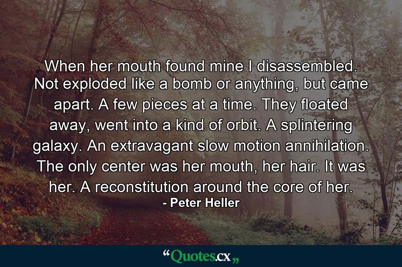 When her mouth found mine I disassembled. Not exploded like a bomb or anything, but came apart. A few pieces at a time. They floated away, went into a kind of orbit. A splintering galaxy. An extravagant slow motion annihilation. The only center was her mouth, her hair. It was her. A reconstitution around the core of her. - Quote by Peter Heller