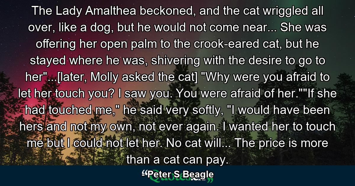 The Lady Amalthea beckoned, and the cat wriggled all over, like a dog, but he would not come near... She was offering her open palm to the crook-eared cat, but he stayed where he was, shivering with the desire to go to her