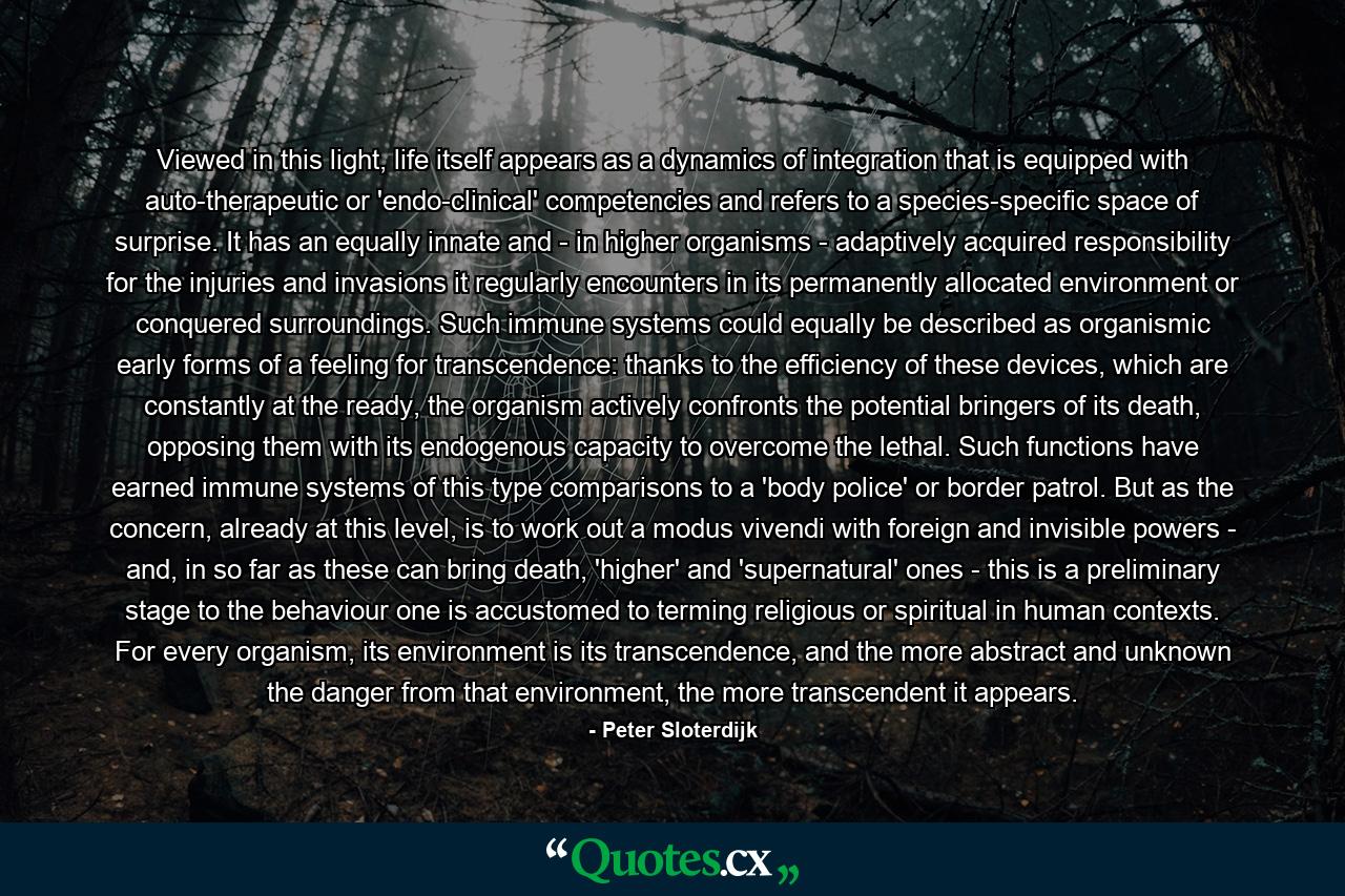 Viewed in this light, life itself appears as a dynamics of integration that is equipped with auto-therapeutic or 'endo-clinical' competencies and refers to a species-specific space of surprise. It has an equally innate and - in higher organisms - adaptively acquired responsibility for the injuries and invasions it regularly encounters in its permanently allocated environment or conquered surroundings. Such immune systems could equally be described as organismic early forms of a feeling for transcendence: thanks to the efficiency of these devices, which are constantly at the ready, the organism actively confronts the potential bringers of its death, opposing them with its endogenous capacity to overcome the lethal. Such functions have earned immune systems of this type comparisons to a 'body police' or border patrol. But as the concern, already at this level, is to work out a modus vivendi with foreign and invisible powers - and, in so far as these can bring death, 'higher' and 'supernatural' ones - this is a preliminary stage to the behaviour one is accustomed to terming religious or spiritual in human contexts. For every organism, its environment is its transcendence, and the more abstract and unknown the danger from that environment, the more transcendent it appears. - Quote by Peter Sloterdijk