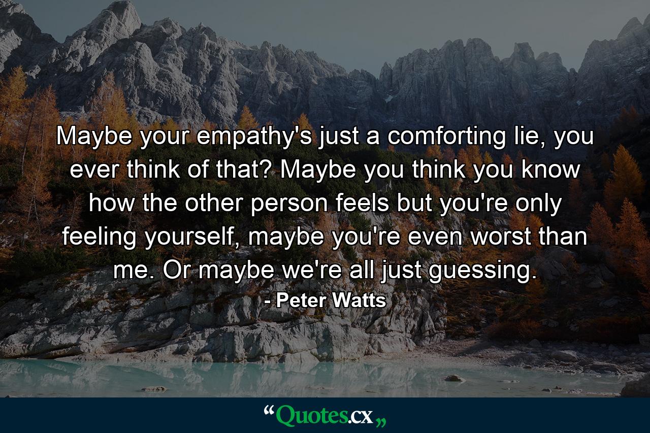 Maybe your empathy's just a comforting lie, you ever think of that? Maybe you think you know how the other person feels but you're only feeling yourself, maybe you're even worst than me. Or maybe we're all just guessing. - Quote by Peter Watts