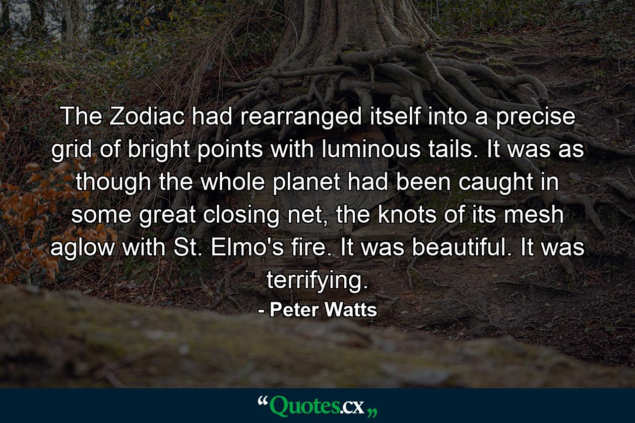 The Zodiac had rearranged itself into a precise grid of bright points with luminous tails. It was as though the whole planet had been caught in some great closing net, the knots of its mesh aglow with St. Elmo's fire. It was beautiful. It was terrifying. - Quote by Peter Watts