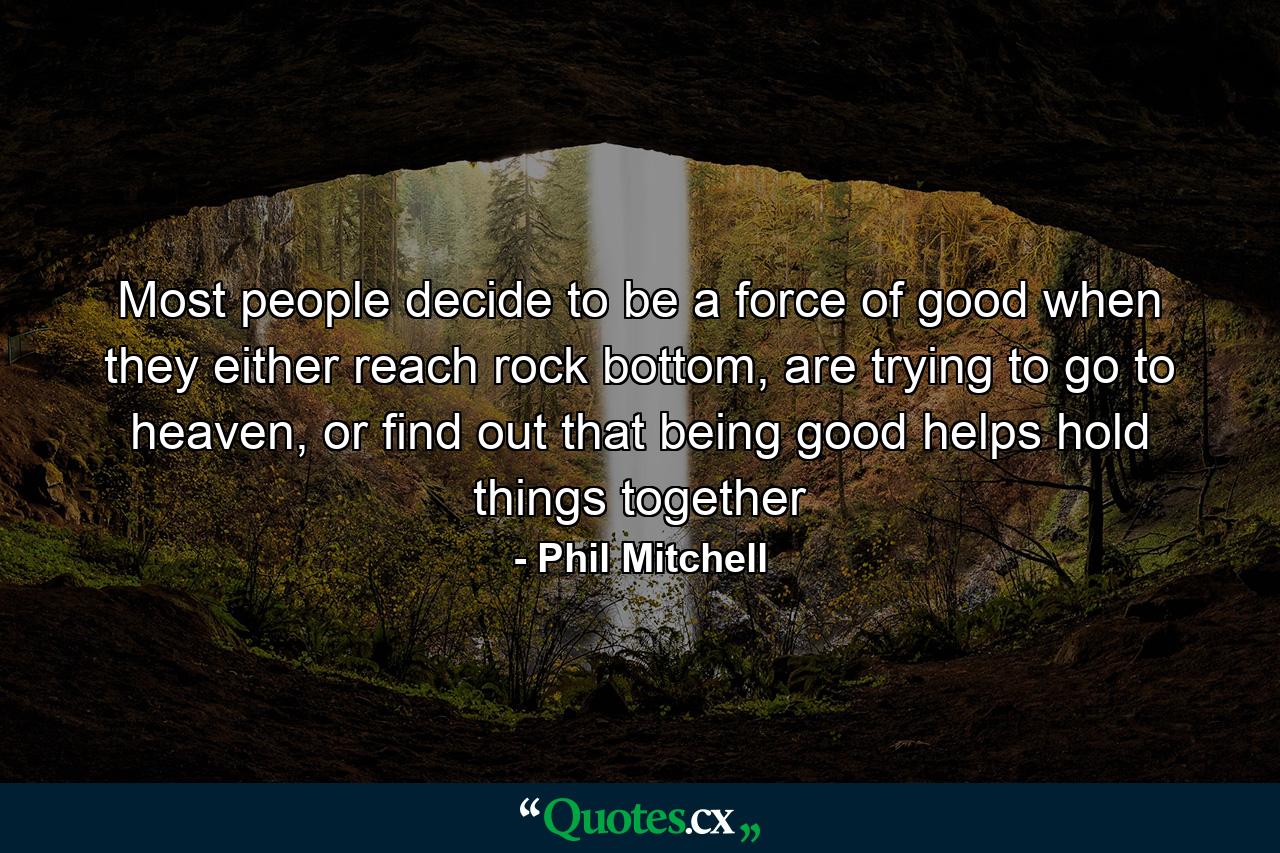 Most people decide to be a force of good when they either reach rock bottom, are trying to go to heaven, or find out that being good helps hold things together - Quote by Phil Mitchell