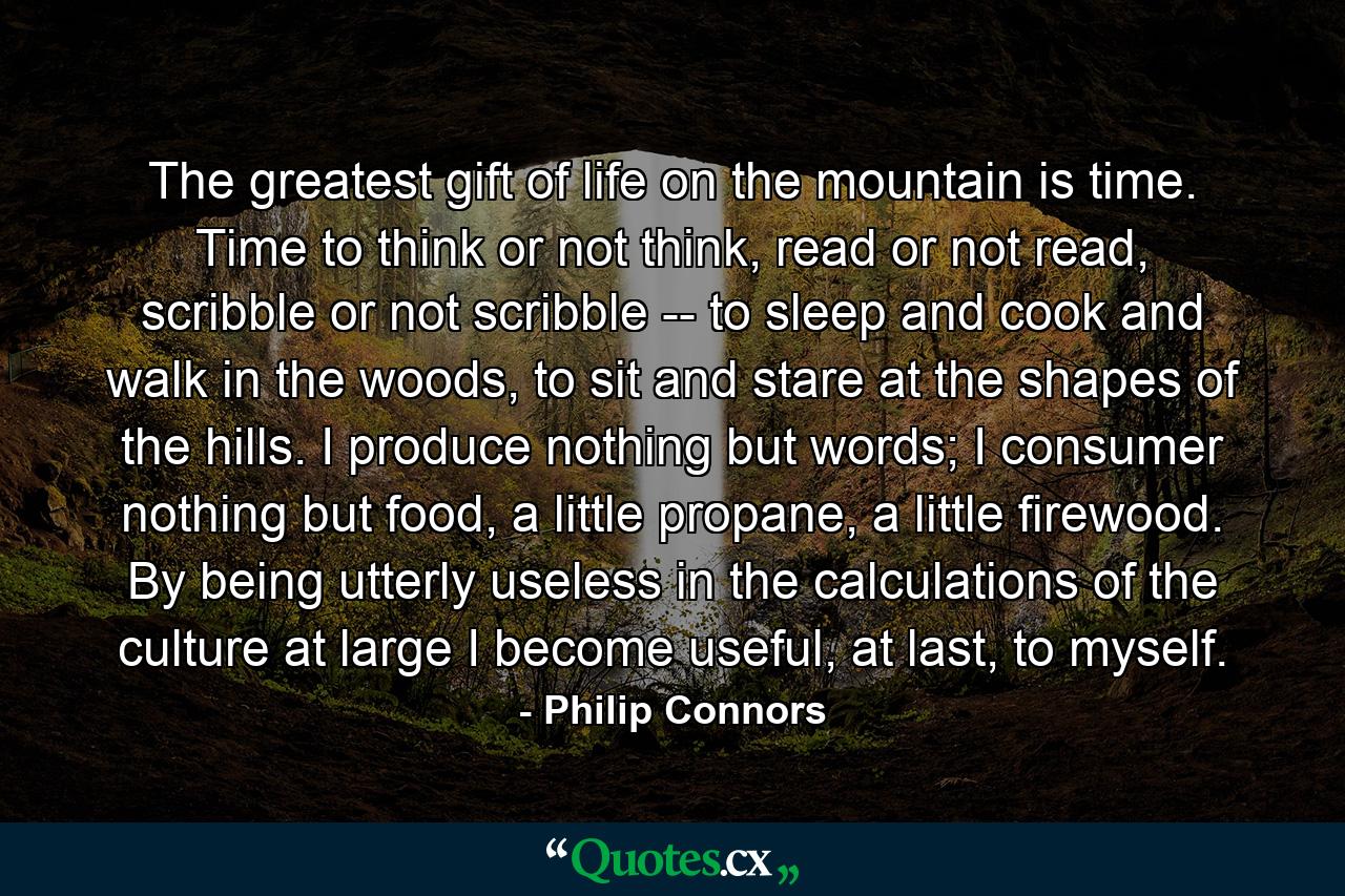 The greatest gift of life on the mountain is time. Time to think or not think, read or not read, scribble or not scribble -- to sleep and cook and walk in the woods, to sit and stare at the shapes of the hills. I produce nothing but words; I consumer nothing but food, a little propane, a little firewood. By being utterly useless in the calculations of the culture at large I become useful, at last, to myself. - Quote by Philip Connors