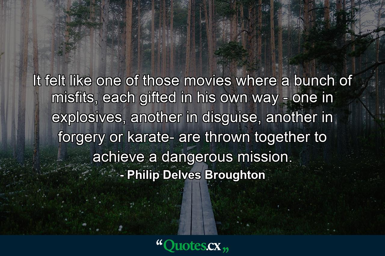 It felt like one of those movies where a bunch of misfits, each gifted in his own way - one in explosives, another in disguise, another in forgery or karate- are thrown together to achieve a dangerous mission. - Quote by Philip Delves Broughton