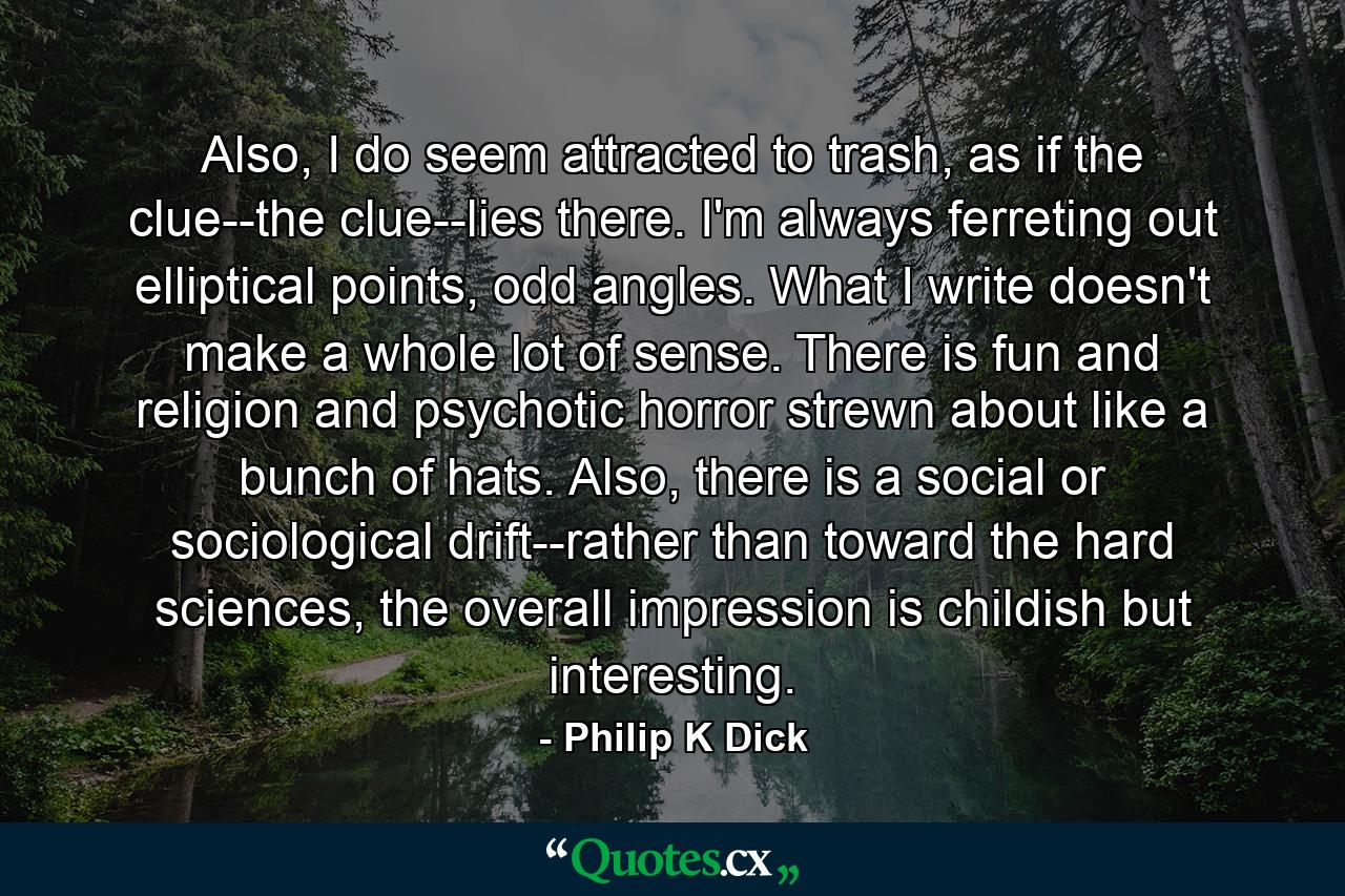 Also, I do seem attracted to trash, as if the clue--the clue--lies there. I'm always ferreting out elliptical points, odd angles. What I write doesn't make a whole lot of sense. There is fun and religion and psychotic horror strewn about like a bunch of hats. Also, there is a social or sociological drift--rather than toward the hard sciences, the overall impression is childish but interesting. - Quote by Philip K Dick