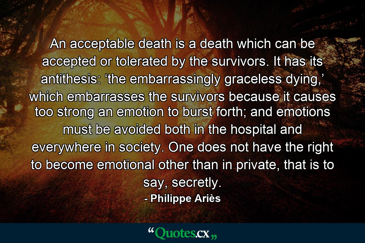 An acceptable death is a death which can be accepted or tolerated by the survivors. It has its antithesis: ‘the embarrassingly graceless dying,’ which embarrasses the survivors because it causes too strong an emotion to burst forth; and emotions must be avoided both in the hospital and everywhere in society. One does not have the right to become emotional other than in private, that is to say, secretly. - Quote by Philippe Ariès