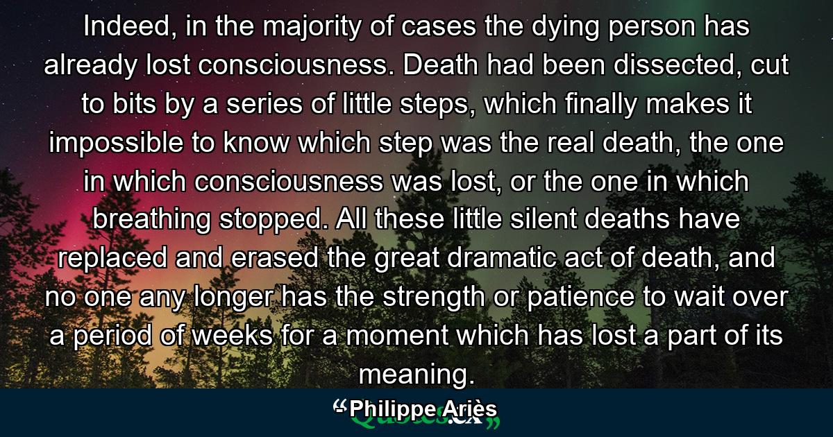 Indeed, in the majority of cases the dying person has already lost consciousness. Death had been dissected, cut to bits by a series of little steps, which finally makes it impossible to know which step was the real death, the one in which consciousness was lost, or the one in which breathing stopped. All these little silent deaths have replaced and erased the great dramatic act of death, and no one any longer has the strength or patience to wait over a period of weeks for a moment which has lost a part of its meaning. - Quote by Philippe Ariès