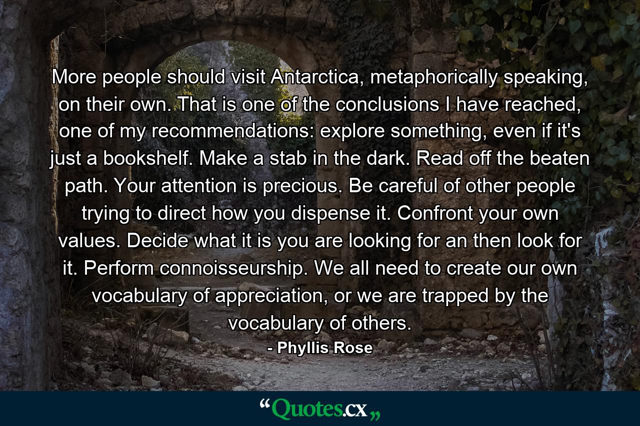 More people should visit Antarctica, metaphorically speaking, on their own. That is one of the conclusions I have reached, one of my recommendations: explore something, even if it's just a bookshelf. Make a stab in the dark. Read off the beaten path. Your attention is precious. Be careful of other people trying to direct how you dispense it. Confront your own values. Decide what it is you are looking for an then look for it. Perform connoisseurship. We all need to create our own vocabulary of appreciation, or we are trapped by the vocabulary of others. - Quote by Phyllis Rose