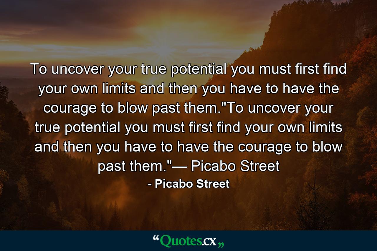 To uncover your true potential you must first find your own limits and then you have to have the courage to blow past them.