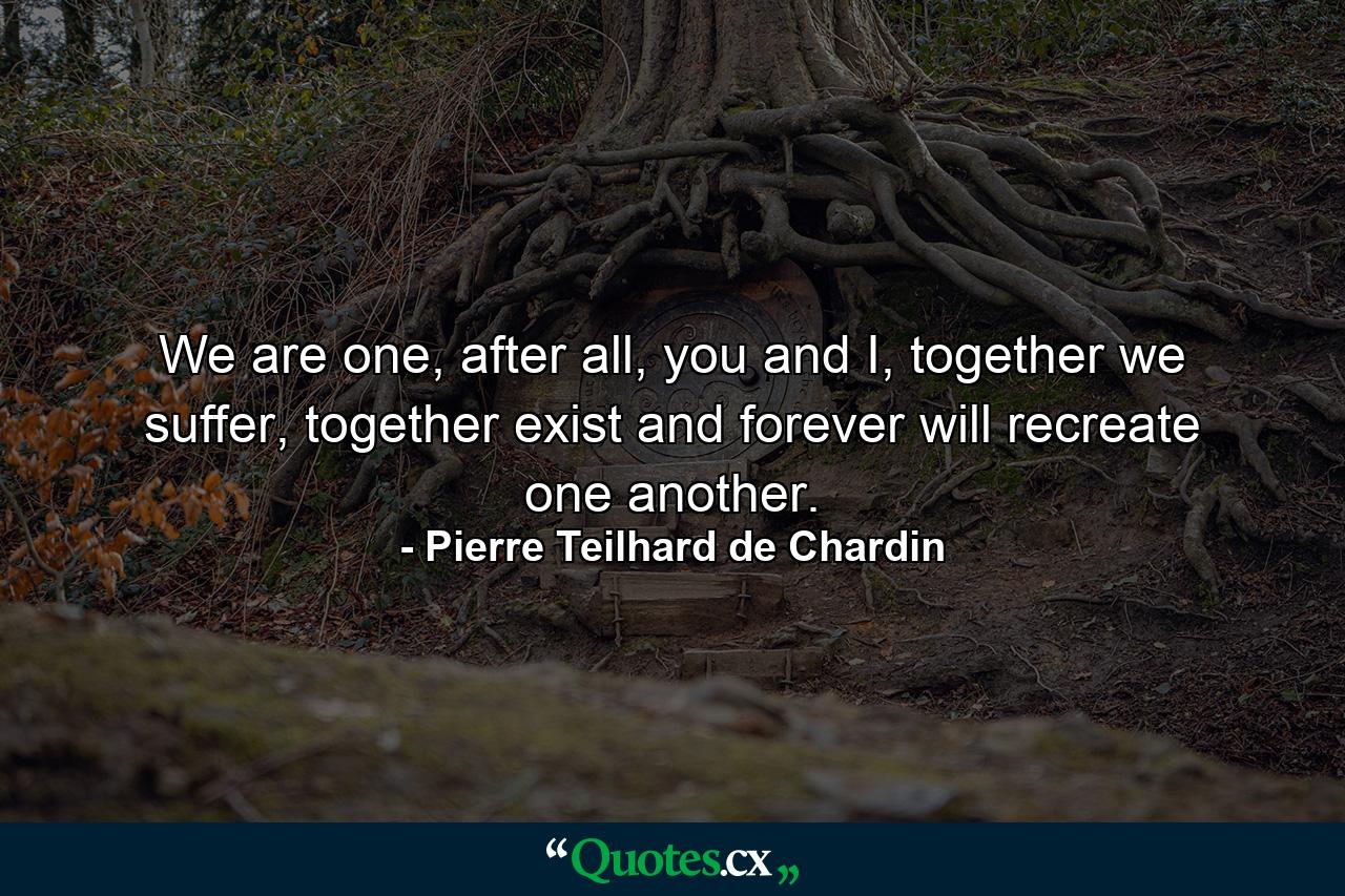 We are one, after all, you and I, together we suffer, together exist and forever will recreate one another. - Quote by Pierre Teilhard de Chardin