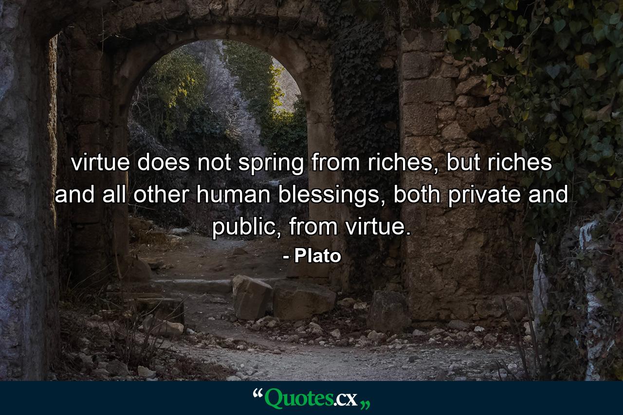 virtue does not spring from riches, but riches and all other human blessings, both private and public, from virtue. - Quote by Plato