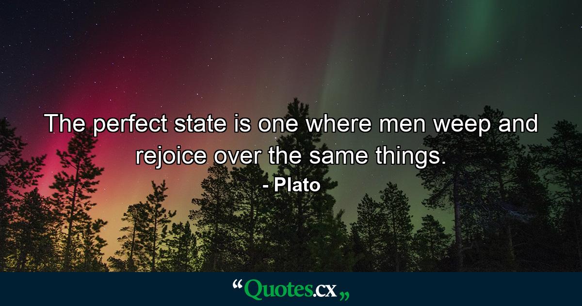 The perfect state is one where men weep and rejoice over the same things. - Quote by Plato