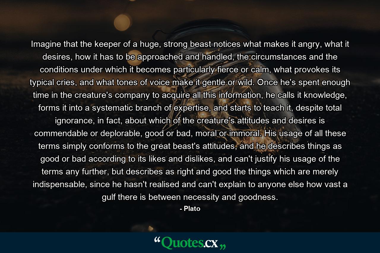 Imagine that the keeper of a huge, strong beast notices what makes it angry, what it desires, how it has to be approached and handled, the circumstances and the conditions under which it becomes particularly fierce or calm, what provokes its typical cries, and what tones of voice make it gentle or wild. Once he's spent enough time in the creature's company to acquire all this information, he calls it knowledge, forms it into a systematic branch of expertise, and starts to teach it, despite total ignorance, in fact, about which of the creature's attitudes and desires is commendable or deplorable, good or bad, moral or immoral. His usage of all these terms simply conforms to the great beast's attitudes, and he describes things as good or bad according to its likes and dislikes, and can't justify his usage of the terms any further, but describes as right and good the things which are merely indispensable, since he hasn't realised and can't explain to anyone else how vast a gulf there is between necessity and goodness. - Quote by Plato
